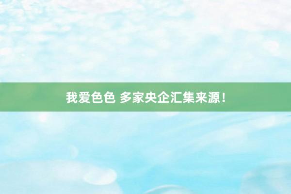我爱色色 多家央企汇集来源！