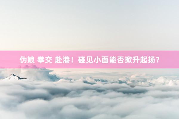 伪娘 拳交 赴港！碰见小面能否掀升起扬？