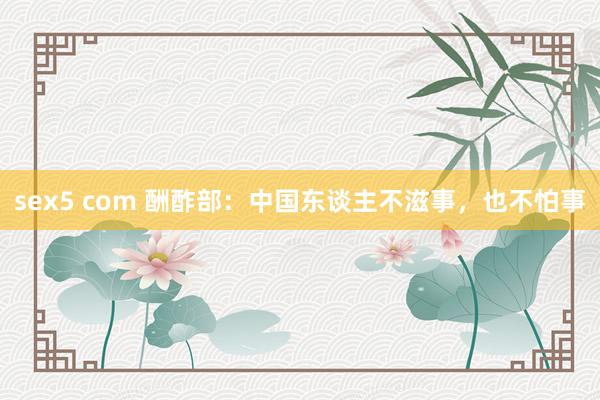sex5 com 酬酢部：中国东谈主不滋事，也不怕事