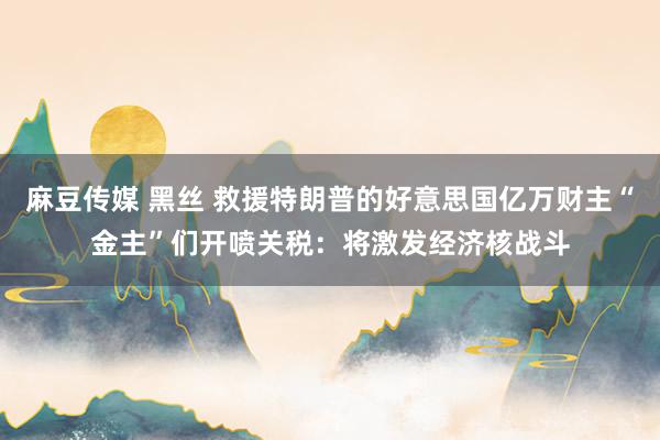 麻豆传媒 黑丝 救援特朗普的好意思国亿万财主“金主”们开喷关税：将激发经济核战斗