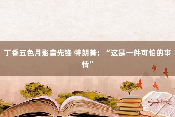 丁香五色月影音先锋 特朗普：“这是一件可怕的事情”