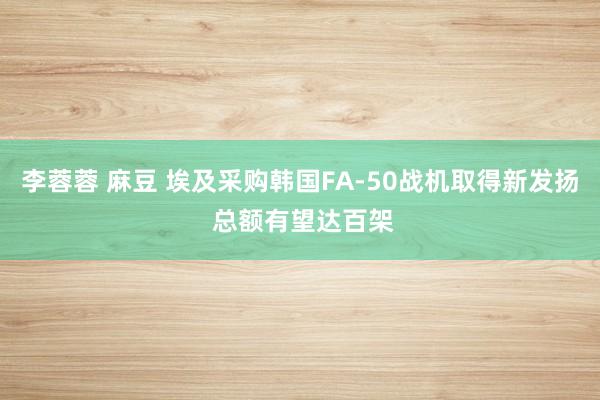李蓉蓉 麻豆 埃及采购韩国FA-50战机取得新发扬 总额有望达百架