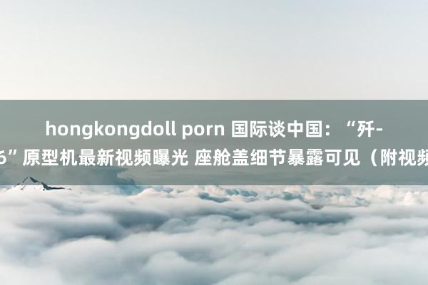 hongkongdoll porn 国际谈中国：“歼-36”原型机最新视频曝光 座舱盖细节暴露可见（附视频）
