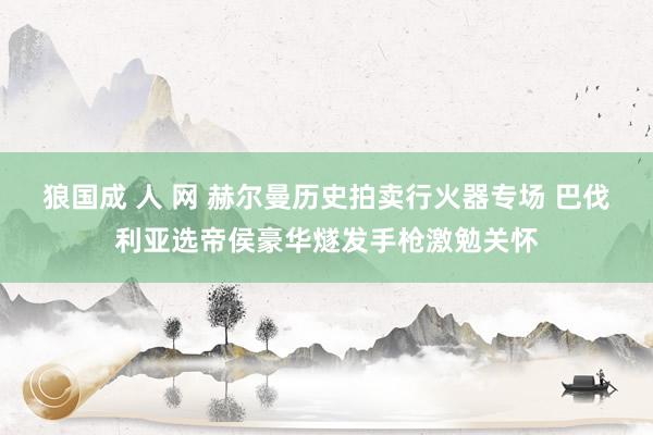 狼国成 人 网 赫尔曼历史拍卖行火器专场 巴伐利亚选帝侯豪华燧发手枪激勉关怀