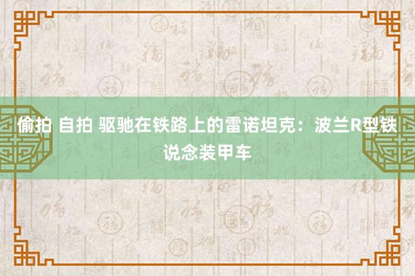 偷拍 自拍 驱驰在铁路上的雷诺坦克：波兰R型铁说念装甲车