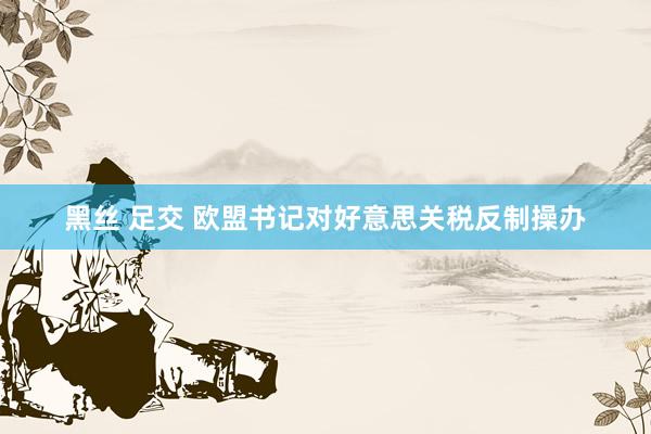 黑丝 足交 欧盟书记对好意思关税反制操办